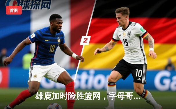 雄鹿加时险胜篮网，字母哥44分主宰东部巅峰对决