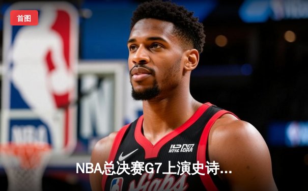 NBA总决赛G7上演史诗逆转 丹佛掘金加时险胜迈阿密热火再夺总冠军