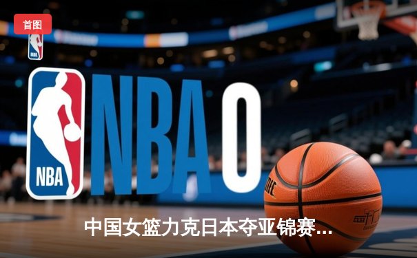 中国女篮力克日本夺亚锦赛冠军，韩旭独揽28分15篮板统治内线