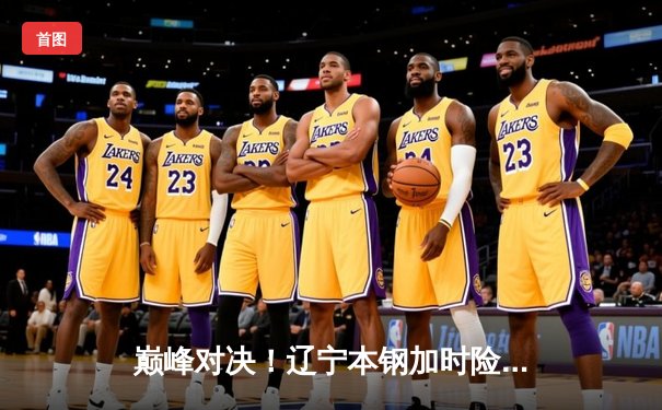 巅峰对决！辽宁本钢加时险胜广东宏远，赵继伟33分导演逆转