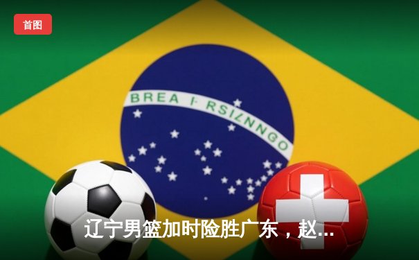 辽宁男篮加时险胜广东，赵继伟33分导演惊天逆转