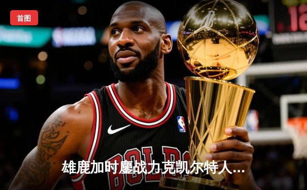 雄鹿加时鏖战力克凯尔特人，字母哥44+14主宰关键战役