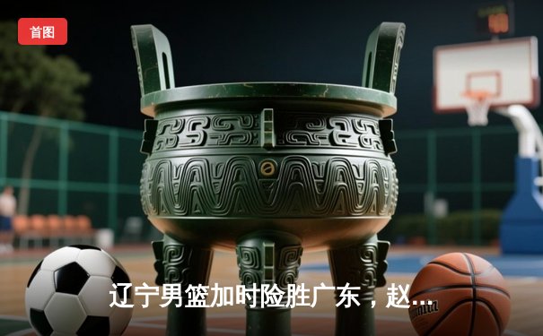 辽宁男篮加时险胜广东，赵继伟35分导演逆转好戏