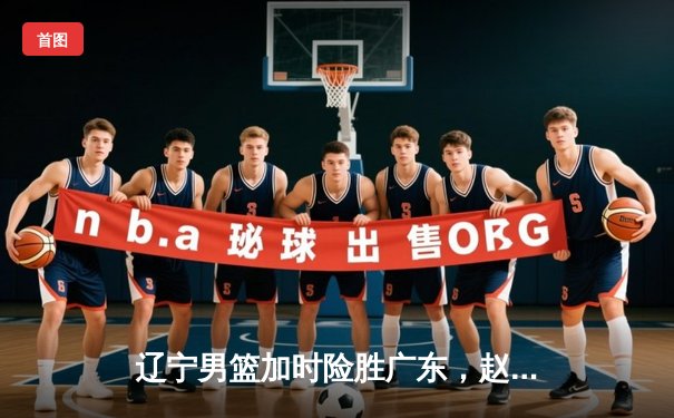 辽宁男篮加时险胜广东，赵继伟35分导演逆转好戏